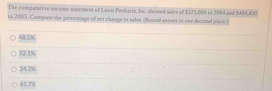 The comparative income statement of Lawn Products, Inc. showed sales of $325,000 in 2004 and $494,450
in 2005. Compute the percentage of net change in sales. (Round answer to one decimal place.)
48.5%
52.1%
34.3%
65.7%