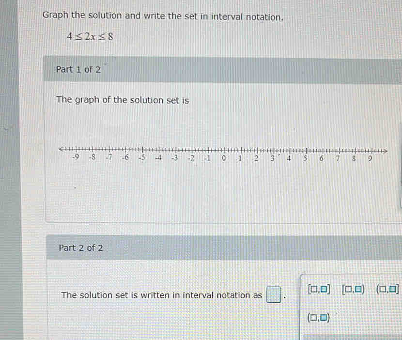 Graph the solution and write the set in interval notation.
4≤ 2x≤ 8
Part 1 of 2 
The graph of the solution set is 
Part 2 of 2 
The solution set is written in interval notation as [□ ,□ ] [□ ,□ ) (□ ,□ ]
(□ ,□ )