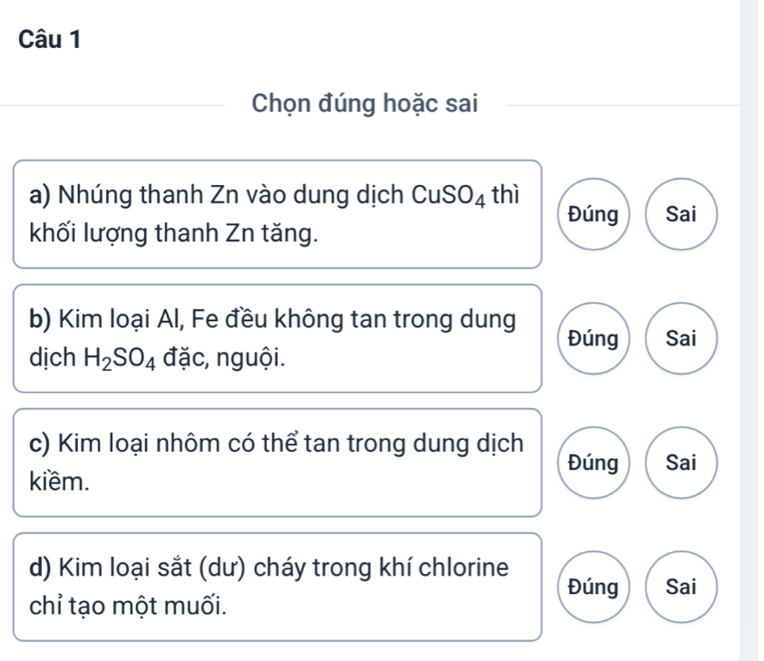 Chọn đúng hoặc sai 
a) Nhúng thanh Zn vào dung dịch CuSO4 thì 
Đúng Sai 
khối lượng thanh Zn tăng. 
b) Kim loại Al, Fe đều không tan trong dung 
Đúng Sai 
dịch H_2SO_4 đặc, nguội. 
c) Kim loại nhôm có thể tan trong dung dịch Sai 
Đúng 
kiềm. 
d) Kim loại sắt (dư) cháy trong khí chlorine Đúng Sai 
chỉ tạo một muối.