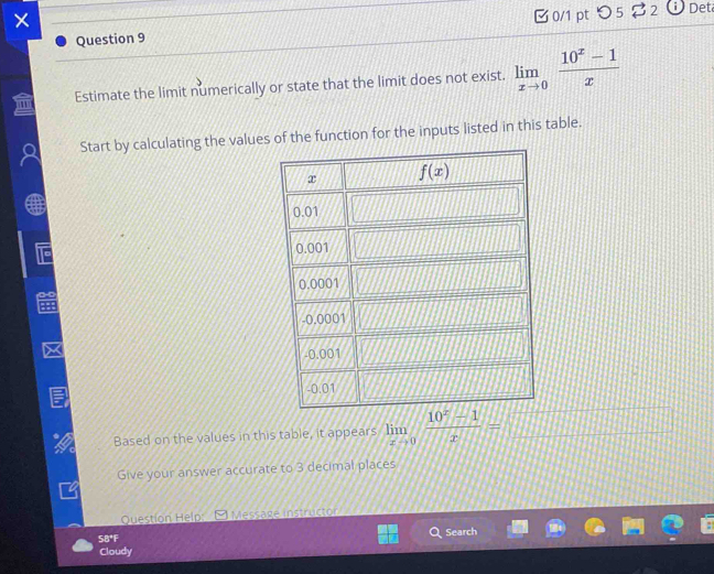 ×
Question 9 0/1 pt つ5$2  Det
Estimate the limit numerically or state that the limit does not exist. limlimits _xto 0 (10^x-1)/x 
Start by calculating the values of the function for the inputs listed in this table.
Based on the values in this table, it appears limlimits _xto 0 (10^x-1)/x = 111
Give your answer accurate to 3 decimal places
Question Help: Message instructor
5B°F Search
Cloudy