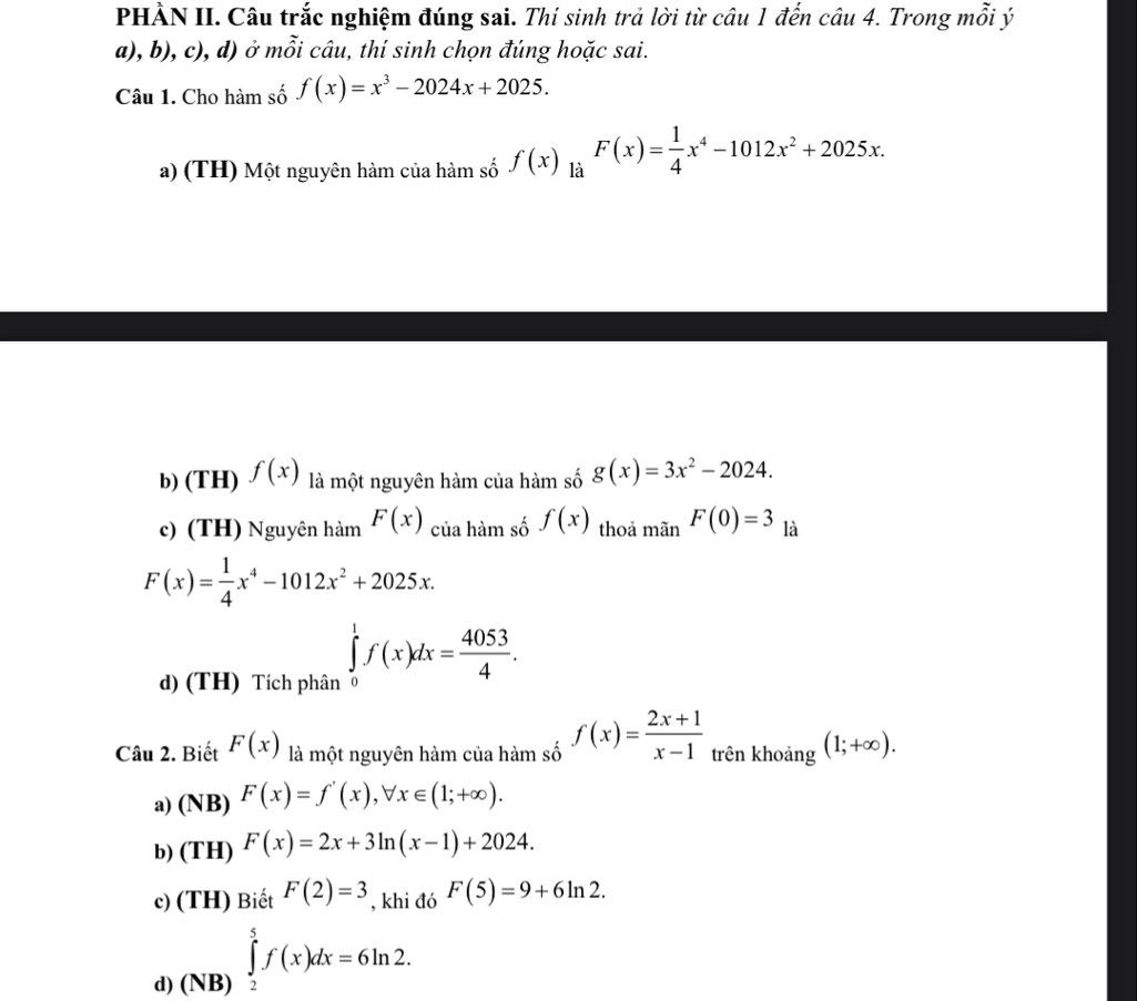 PHÀN II. Câu trắc nghiệm đúng sai. Thí sinh trả lời từ câu 1 đến câu 4. Trong mỗi ý
a), b), c), d) ở mỗi câu, thí sinh chọn đúng hoặc sai.
Câu 1. Cho hàm số f(x)=x^3-2024x+2025.
a) (TH) Một nguyên hàm của hàm số f(x) là F(x)= 1/4 x^4-1012x^2+2025x.
b) (TH) f(x) là một nguyên hàm của hàm số g(x)=3x^2-2024.
c) (TH) Nguyên hàm F(x) của hàm số f(x) thoả mãn F(0)=3 là
F(x)= 1/4 x^4-1012x^2+2025x.
d) (TH) Tích phân ∈tlimits _0^(1f(x)dx=frac 4053)4. 
Câu 2. Biết F(x) là một nguyên hàm của hàm số f(x)= (2x+1)/x-1  trên khoảng (1;+∈fty ).
a) (NB) F(x)=f'(x), forall x∈ (1;+∈fty ).
b) (TH) F(x)=2x+3ln (x-1)+2024.
c) (TH) Biết F(2)=3 , khi đó F(5)=9+6ln 2.
d) (N ∈tlimits _2^5f(x)dx=6ln 2.