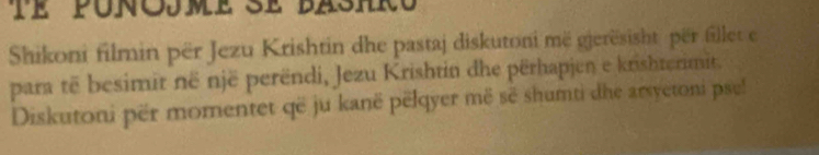 te punojme se bashro 
Shikoni filmin për Jezu Krishtin dhe pastaj diskutoni më gjerësisht për fillet e 
para të besimit në një perëndi, Jezu Krishtin dhe përhapjen e krishterimit. 
Diskutoni për momentet që ju kanë pëlqyer më sẽ shumti dhe arsyetoni pse!