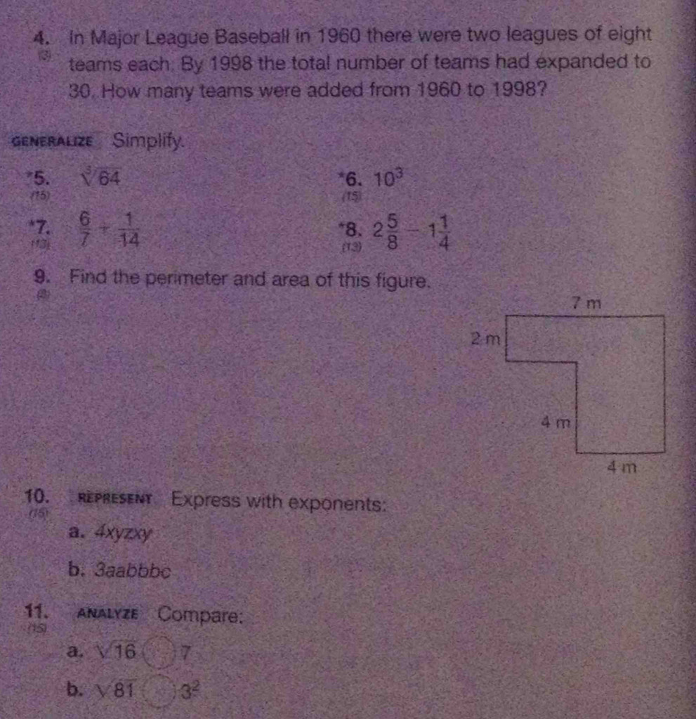 In Major League Baseball in 1960 there were two leagues of eight
3 teams each. By 1998 the total number of teams had expanded to
30. How many teams were added from 1960 to 1998? 
generalize Simplify. 
*5. sqrt[3](64) *6. 10^3
(15) (15) 
*7.  6/7 + 1/14  *8. 2 5/8 -1 1/4 
(13) (13) 
9. Find the perimeter and area of this figure. 
10. REPREENt Express with exponents: 
(5) 
a. 4xyzxy
b. 3aabbbc 
11. Analyze Compare: 
(15) 
a. sqrt(16) 7 
b. sqrt(81) 3^2