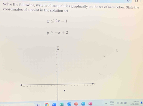 ) 
Solve the following system of inequalities graphically on the set of axes below. State the
coordinates of a point in the solution set.
y≤ 2x-1
y≥ -x+2
10/1B/202a 2 14 PM
INTL