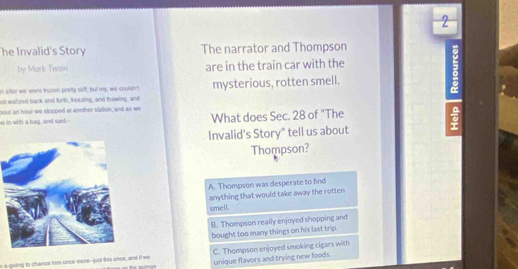 The Invalid's Story The narrator and Thompson
by Mark Twain are in the train car with the
n after we were trozen pretty stiff; but my, we couldn'; mysterious, rotten smell.
ast waltzed back and forth, freezing, and thawing, and
bout an hour we slopped at another stalion; and as we
he in with a bag, and said-- What does Sec. 28 of "The
a
Invalid's Story" tell us about
Thompson?
A. Thompson was desperate to find
anything that would take away the rotten
smell.
B. Thompson really enjoyed shopping and
bought too many things on his last trip.
n a-going to chance him once more--just this once, and if we C. Thompson enjoyed smoking cigars with
unique flavors and trying new foods.
