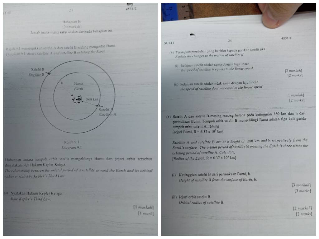 2 3
!  , '
Itahayian 1i
[20 markah]
Jaw ah mana-mana satu «oalan danpada hahagian ii
4531/2
24
Rajali 9 1 menunjukkan satelit A dan satelit B sedang mengorbit Bumi SULIT
Diceran 91 sow c satellite A and vatellite Borbiting the Earth
(5) Terangkan perubahan yang berlaku kepada gerakan satelit jika
Esplain the changes to the motion of satellite if
(i) kelajuan satelit adalah sama dengan laju linear
the speed of satellite is equals to the linear speed [2 markah]
[2 marks]
(ii) kelajuan satelit adalah tidak sama dengan laju linear
the speed of satellite does not equal to the linear speed
markah]
[2 marks]
(c) Satelit A dan satelit B masing-masing berada pada ketinggian 380 km dan h dari
permukaan Bumi. Tempoh orbit satelit B mengelilingi Bumi adalah tiga kali ganda
tempoh orbit satelit A. Hitung
[Jejari Bumi, R=6.37* 10^3km
Satellite A and satellite B are at a height of 380 km and h respectively from the
Diagram 9.1 Earth's surface. The orbital period of satellite B orbiting the Earth is three times the
orhiting period of satellite A. Calculate,
Hubungan antara tempoh orbit satelit mengellingi Humi dan jejari orbit tersebut [Radius of the Earth, R=6.37* 10^3km]
dinvatakan olch Hukum Kepler Ketıga
The relutionship between the orbital period of a satellite around the Earth and its orbital
radius is stated be Kepler's Third Law . (i) Ketinggian satelit B dari permukaan Bumi, h.
Height of satellite B from the surface of Earth, h.
[3 markah]
(a) Nyatakan Hukum Kepler Ketiga. [3 marks]
State Kepler's Third Law. (ii) Jejari orbit satelit B.
Orbital radius of satellite B.
[1 markak] [2 markah]
[l mark] [2 marks]