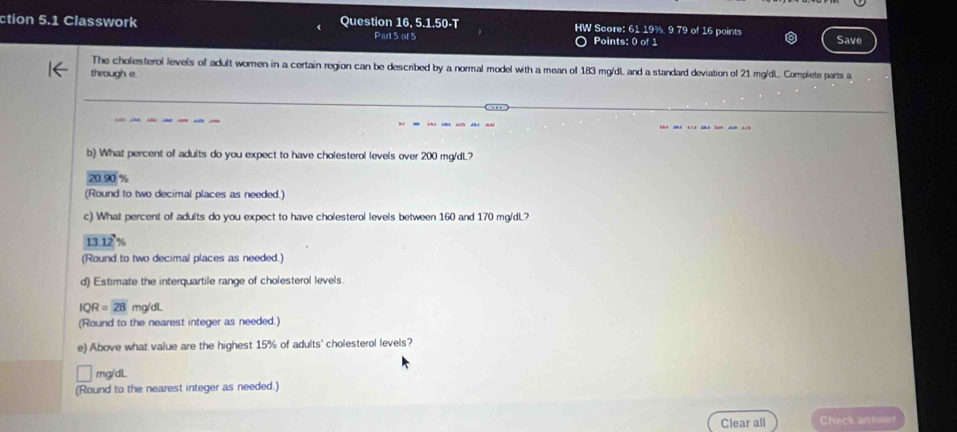ction 5.1 Classwork Question 16, 5.1.50-T HW Score: 61 19%, 9 79 of 16 points
Part 5 of 5 Points: 0 of 1 Save
The cholesterol levels of adult women in a certain region can be described by a normal model with a mean of 183 mg/dL and a standard deviation of 21 mg/dL.. Complete parts a
through e.
b) What percent of adults do you expect to have cholesterol levels over 200 mg/dL?
20.90 %
(Round to two decimal places as needed.)
c) What percent of adults do you expect to have cholesterol levels between 160 and 170 mg/dL?
13.12%
(Round to two decimal places as needed.)
d) Estimate the interquartile range of cholesterol levels.
IQR=28 mg/dl
(Round to the nearest integer as needed.)
e) Above what value are the highest 15% of adults' cholesterol levels?
mg/dL
(Round to the nearest integer as needed.)
Clear all Check antser