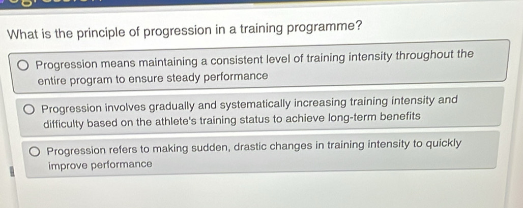 What is the principle of progression in a training programme?
Progression means maintaining a consistent level of training intensity throughout the
entire program to ensure steady performance
Progression involves gradually and systematically increasing training intensity and
difficulty based on the athlete's training status to achieve long-term benefits
Progression refers to making sudden, drastic changes in training intensity to quickly
improve performance