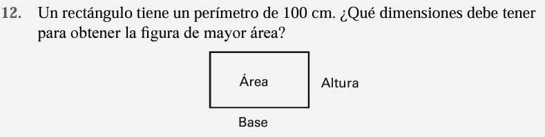 Un rectángulo tiene un perímetro de 100 cm. ¿Qué dimensiones debe tener 
para obtener la figura de mayor área? 
Área Altura 
Base