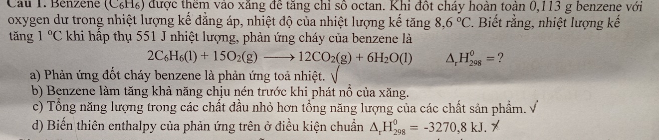 Cau 1. Benzene (C₆H₆) được thêm vào xăng đê tăng chỉ số octan. Khi đột cháy hoàn toàn 0,113 g benzene với
oxygen dư trong nhiệt lượng kế đẳng áp, nhiệt độ của nhiệt lượng kế tăng 8,6°C. Biết rằng, nhiệt lượng kế
tǎng 1°C khi hấp thụ 551 J nhiệt lượng, phản ứng cháy của benzene là
2C_6H_6(l)+15O_2(g)to 12CO_2(g)+6H_2O(l) △ _rH_(298)^0= ?
a) Phản ứng đốt cháy benzene là phản ứng toả nhiệt. √
b) Benzene làm tăng khả năng chịu nén trước khi phát nổ của xăng.
c) Tổng năng lượng trong các chất đầu nhỏ hơn tổng năng lượng của các chất sản phẩm. V
d) Biến thiên enthalpy của phản ứng trên ở điều kiện chuẩn △ _rH_(298)^0=-3270,8kJ. X