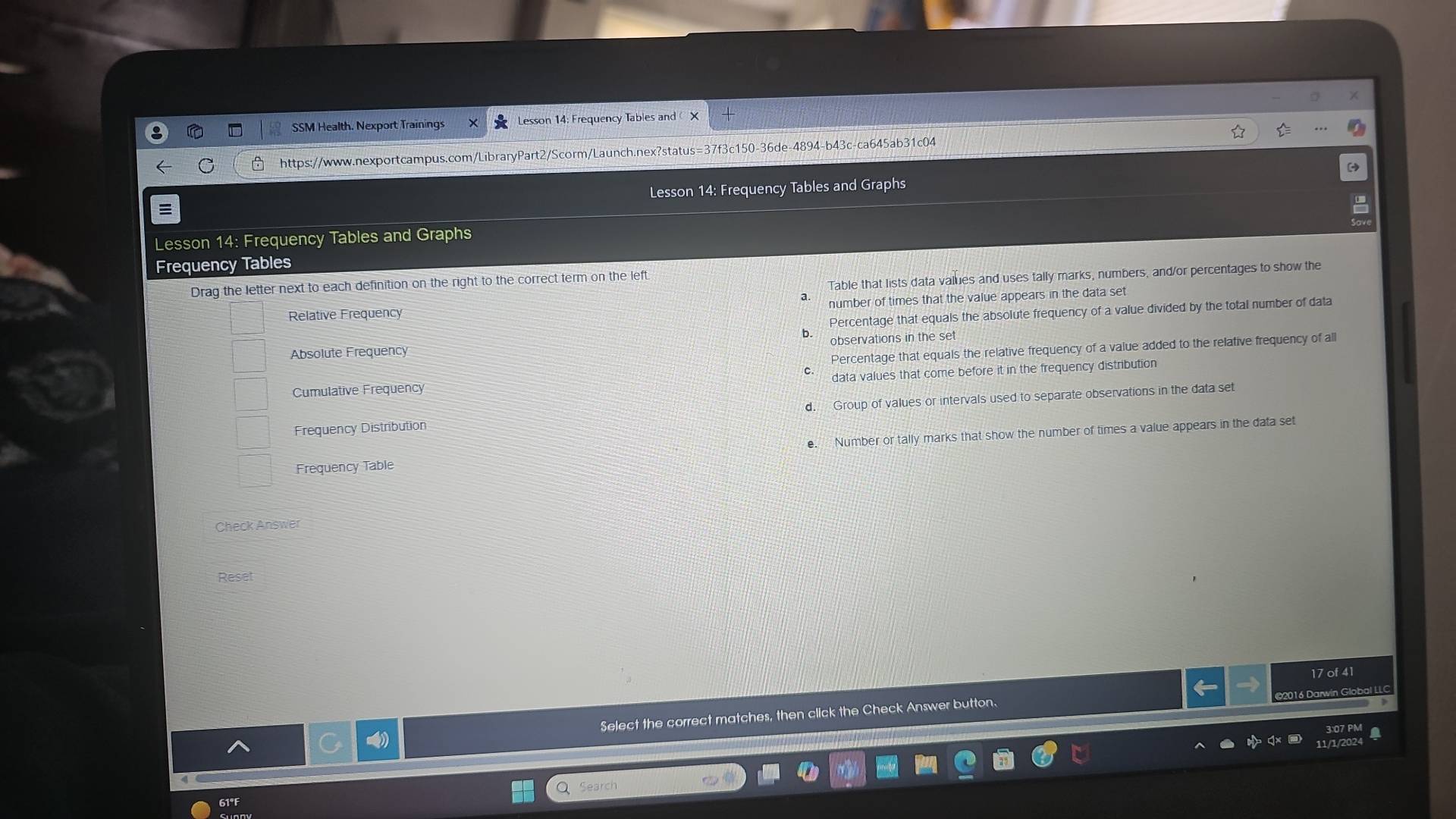 SSM Health. Nexport Trainings Lesson 14: Frequency Tables and X
https://www.nexportcampus.com/LibraryPart2/Scorm/Launch.nex?status=37f3c150-36de-4894-b43c-ca645ab31c04
Lesson 14: Frequency Tables and Graphs
Lesson 14: Frequency Tables and Graphs
Frequency Tables
Drag the letter next to each definition on the right to the correct term on the left.
Table that lists data values and uses tally marks, numbers, and/or percentages to show the
number of times that the value appears in the data set
Percentage that equals the absolute frequency of a value divided by the total number of data
Relative Frequency
observations in the set
Absolute Frequency
Percentage that equals the relative frequency of a value added to the relative frequency of all
data values that come before it in the frequency distribution
Cumulative Frequency
Frequency Distribution d. Group of values or intervals used to separate observations in the data set
Frequency Table e. Number or tally marks that show the number of times a value appears in the data set
Check Answer
Reset
17 of 41
©2016 Darwin Global LLC
Select the correct matches, then click the Check Answer button.
Search
61°F