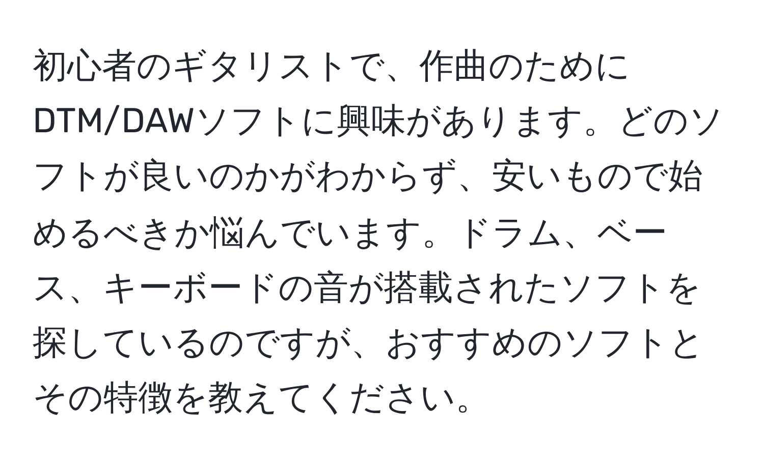 初心者のギタリストで、作曲のためにDTM/DAWソフトに興味があります。どのソフトが良いのかがわからず、安いもので始めるべきか悩んでいます。ドラム、ベース、キーボードの音が搭載されたソフトを探しているのですが、おすすめのソフトとその特徴を教えてください。