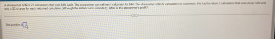 A storeowner onders 25 caliculators that cost $40 each. The storeowner can sell each calculator for $44. The storeowner sold 22 calculaters to customers. He had to retur 3 calculators that were mever sold and 
pay a $2 charge for each returned calculator (wthough the inhal cost is refunded). What is the storeowner's proft? 
The profit is^(·)C_5