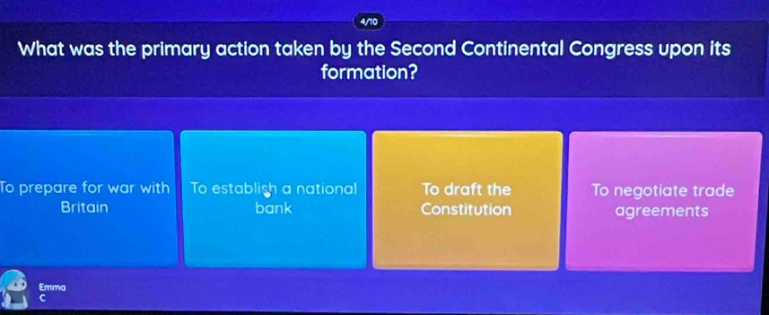 4/10
What was the primary action taken by the Second Continental Congress upon its
formation?
To prepare for war with To establish a national To draft the To negotiate trade
Britain bank Constitution agreements
Emma