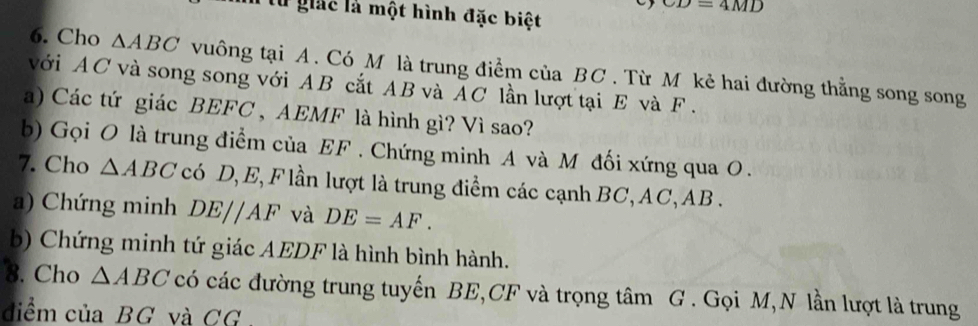 giác là một hình đặc biệt
CD=4MD
6. Cho △ ABC vuông tại A. Có M là trung điểm của BC. Từ M kẻ hai đường thẳng song song 
với AC và song song với AB cắt AB và AC lần lượt tại E và F. 
a) Các tứ giác BEFC , AEMF là hình gì? Vì sao? 
b) Gọi O là trung điểm của EF. Chứng minh A và M đối xứng qua O. 
7. Cho △ ABC có D, E, F lần lượt là trung điểm các cạnh BC, AC, AB. 
a) Chứng minh DE//AF và DE=AF. 
b) Chứng minh tứ giác AEDF là hình bình hành. 
8. Cho △ ABC có các đường trung tuyến BE, CF và trọng tâm G. Gọi M,N lần lượt là trung 
điểm của BG và CG