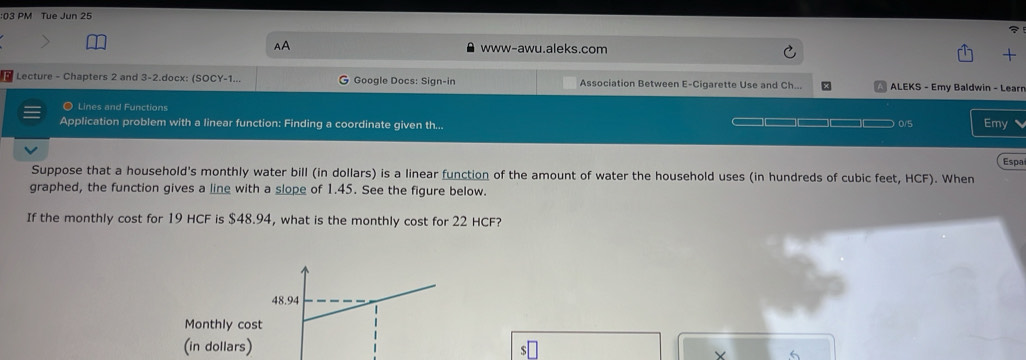 PM Tue Jun 25 
AA www-awu.aleks.com 
+ 
Lecture - Chapters 2 and 3-2.docx: (SOCY-1... G Google Docs: Sign-in Association Between E-Cigarette Use and Ch... x ALEKS - Emy Baldwin - Learr 
◎ Lines and Functions 
Application problem with a linear function: Finding a coordinate given th... 0/5 Emy 
Espa 
Suppose that a household's monthly water bill (in dollars) is a linear function of the amount of water the household uses (in hundreds of cubic feet, HCF). When 
graphed, the function gives a line with a slope of 1.45. See the figure below. 
If the monthly cost for 19 HCF is $48.94, what is the monthly cost for 22 HCF? 
Monthly cos 
(in dollars) Y