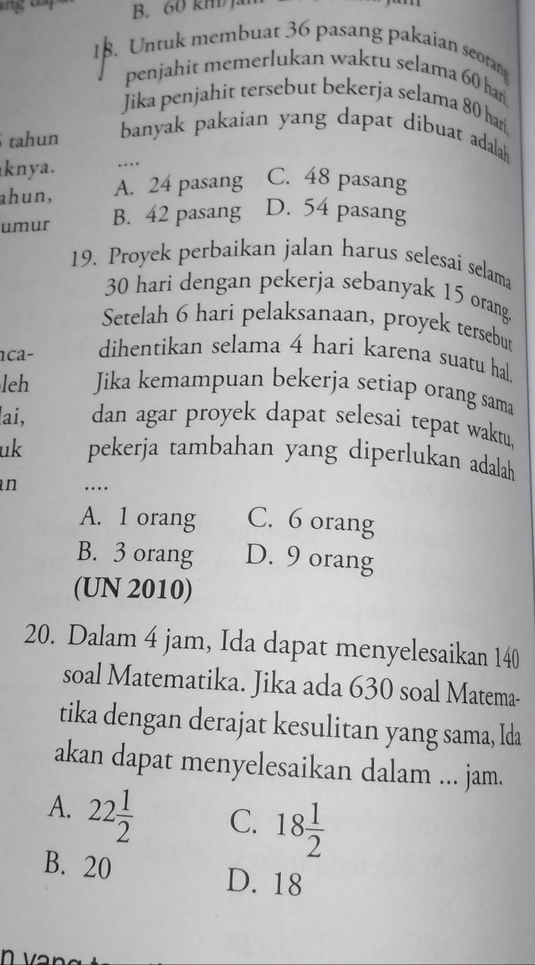 Untuk membuat 36 pasang pakaian seorang
penjahit memerlukan waktu selama 60 hari
Jika penjahit tersebut bekerja selama 80 har
tahun banyak pakaian yang dapat dibuat adalah 
knya. …
ahun, A. 24 pasang C. 48 pasang
umur B. 42 pasang D. 54 pasang
19. Proyek perbaikan jalan harus selesai selama
30 hari dengan pekerja sebanyak 15 orang.
Setelah 6 hari pelaksanaan, proyek tersebut
ca- dihentikan selama 4 hari karena suatu hal
leh Jika kemampuan bekerja setiap orang sama
ai, dan agar proyek dapat selesai tepat waktu,
uk pekerja tambahan yang diperlukan adalah
n …
A. 1 orang C. 6 orang
B. 3 orang D. 9 orang
(UN 2010)
20. Dalam 4 jam, Ida dapat menyelesaikan 140
soal Matematika. Jika ada 630 soal Matema-
tika dengan derajat kesulitan yang sama, Ida
akan dapat menyelesaikan dalam ... jam.
A. 22 1/2 
C. 18 1/2 
B. 20 D. 18
n