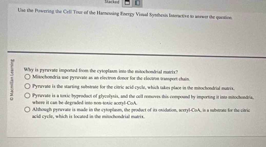 Stacked
Use the Powering the Cell Tour of the Harnessing Energy Visual Synthesis Interactive to answer the question.
Why is pyruvate imported from the cytoplasm into the mitochondrial matrix?
5 Mitochondria use pyruvate as an electron donor for the electron transport chain.
Pyruvate is the starting substrate for the citric acid cycle, which takes place in the mitochondrial matrix.
Pyruvate is a toxic byproduct of glycolysis, and the cell removes this compound by importing it into mitochondria,
where it can be degraded into non-toxic acetyl-CoA.
Although pyruvate is made in the cytoplasm, the product of its oxidation, acetyl-CoA, is a substrate for the citric
acid cycle, which is located in the mitochondrial matrix.