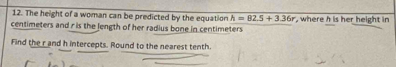 The height of a woman can be predicted by the equation h=82.5+3.36r , where h is her height in
centimeters and r is the length of her radius bone in centimeters
Find the r and h intercepts. Round to the nearest tenth.