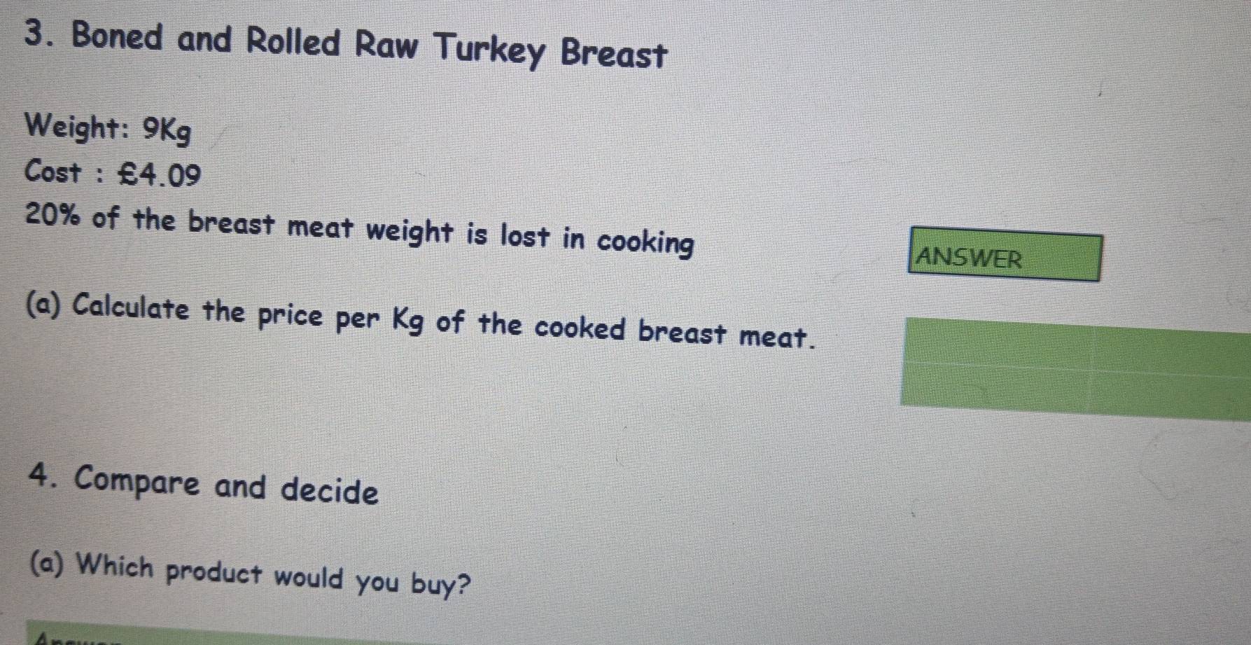 Boned and Rolled Raw Turkey Breast 
Weight: 9Kg
Cost : £4.09
20% of the breast meat weight is lost in cooking 
ANSWER 
(a) Calculate the price per Kg of the cooked breast meat. 
4. Compare and decide 
(a) Which product would you buy?