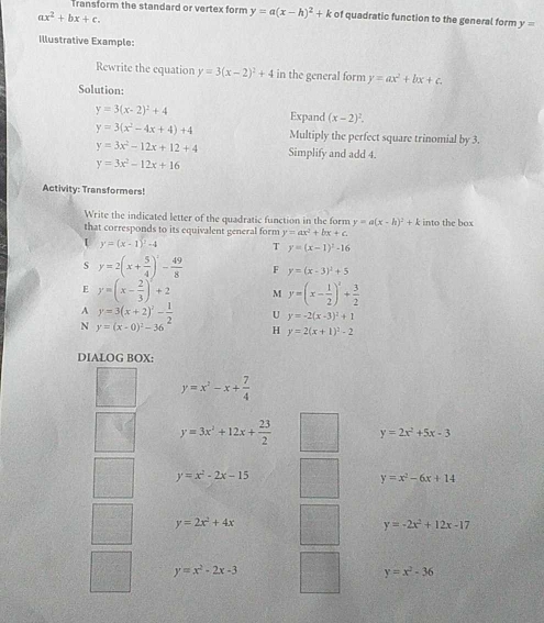 Transform the standard or vertex form y=a(x-h)^2+k of quadratic function to the general form y=
ax^2+bx+c.
Illustrative Example:
Rewrite the equation y=3(x-2)^2+4 in the general form y=ax^2+bx+c.
Solution:
y=3(x-2)^2+4 Expand (x-2)^2.
y=3(x^2-4x+4)+4 Multiply the perfect square trinomial by 3.
y=3x^2-12x+12+4 Simplify and add 4.
y=3x^2-12x+16
Activity: Transformers!
Write the indicated letter of the quadratic function in the form y=a(x-h)^2+k
that corresponds to its equivalent general form y=ax^2+bx+c, into the box
/ y=(x-1)^2-4 T y=(x-1)^2-16
s y=2(x+ 5/4 )^2- 49/8  F y=(x-3)^2+5
E y=(x- 2/3 )^2+2 M y=(x- 1/2 )'+frac 13+ 3/2 
A y=3(x+2)^2- 1/2  U y=-2(x-3)^2+1
N y=(x-0)^2-36 H y=2(x+1)^2-2
DIALOG BOX:
y=x^2-x+ 7/4 
y=3x^2+12x+ 23/2  y=2x^2+5x-3
y=x^2-2x-15
y=x^2-6x+14
y=2x^2+4x
y=-2x^2+12x-17
y=x^2-2x-3
y=x^2-36