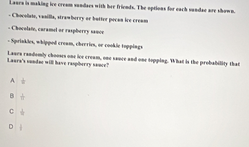 Laura is making ice cream sundaes with her friends. The options for each sundae are shown.
Chocolate, vanilla, strawberry or butter pecan ice cream
Chocolate, caramel or raspberry sauce
- Sprinkles, whipped cream, cherries, or cookie toppings
Laura randomly chooses one ice cream, one sauce and one topping. What is the probability that
Laura's sundae will have raspberry sauce?
A frac 11x
B  1/11 
C  1/16 
D  1/3 