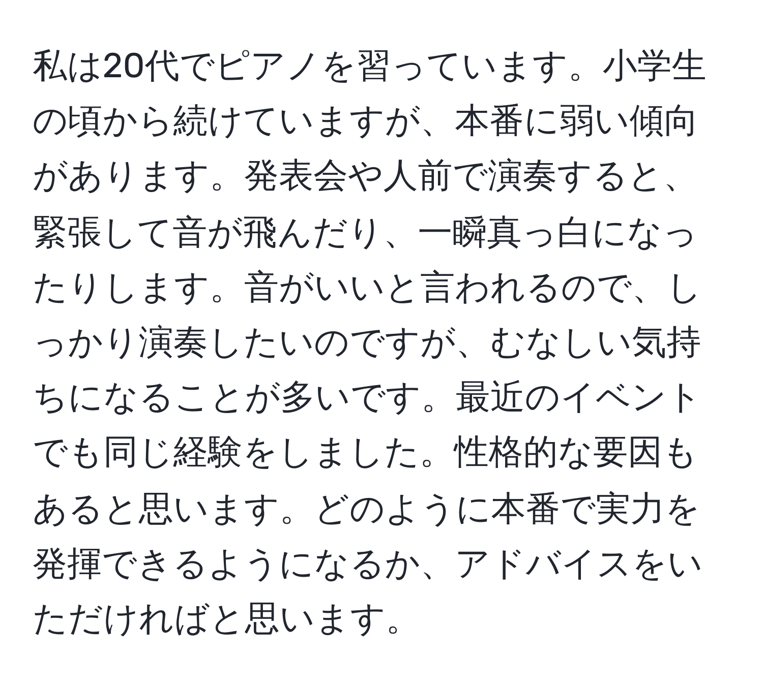 私は20代でピアノを習っています。小学生の頃から続けていますが、本番に弱い傾向があります。発表会や人前で演奏すると、緊張して音が飛んだり、一瞬真っ白になったりします。音がいいと言われるので、しっかり演奏したいのですが、むなしい気持ちになることが多いです。最近のイベントでも同じ経験をしました。性格的な要因もあると思います。どのように本番で実力を発揮できるようになるか、アドバイスをいただければと思います。