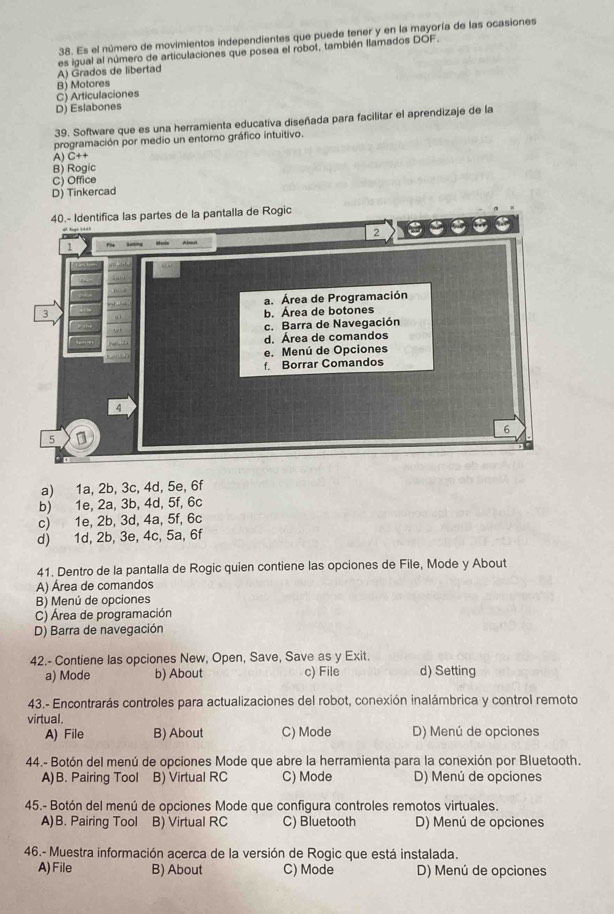 Es el número de movimientos independientes que puede tener y en la mayoría de las ocasiones
A) Grados de libertad es igual al número de articulaciones que posea el robot, también llamados DOF.
B) Motores
C) Articulaciones
D) Eslabones
39. Software que es una herramienta educativa diseñada para facilitar el aprendizaje de la
programación por medio un entorno gráfico intuitivo.
A) C++
B) Rogic
C) Office
D) Tinkercad
partes de la pantalla de Rogic
a) 1a, 2b, 3c, 4d, 5e, 6f
b) 1e, 2a, 3b, 4d, 5f, 6c
c) 1e, 2b, 3d, 4a, 5f, 6c
d) 1d, 2b, 3e, 4c, 5a, 6f
41. Dentro de la pantalla de Rogic quien contiene las opciones de File, Mode y About
A) Área de comandos
B) Menú de opciones
C) Área de programación
D) Barra de navegación
42.- Contiene las opciones New, Open, Save, Save as y Exit.
a) Mode b) About c) File d) Setting
43.- Encontrarás controles para actualizaciones del robot, conexión inalámbrica y control remoto
virtual.
A) File B) About C) Mode D) Menú de opciones
44.- Botón del menú de opciones Mode que abre la herramienta para la conexión por Bluetooth.
A)B. Pairing Tool B) Virtual RC C) Mode D) Menú de opciones
45.- Botón del menú de opciones Mode que configura controles remotos virtuales.
A)B. Pairing Tool B) Virtual RC C) Bluetooth D) Menú de opciones
46.- Muestra información acerca de la versión de Rogic que está instalada.
A)File B) About C) Mode D) Menú de opciones