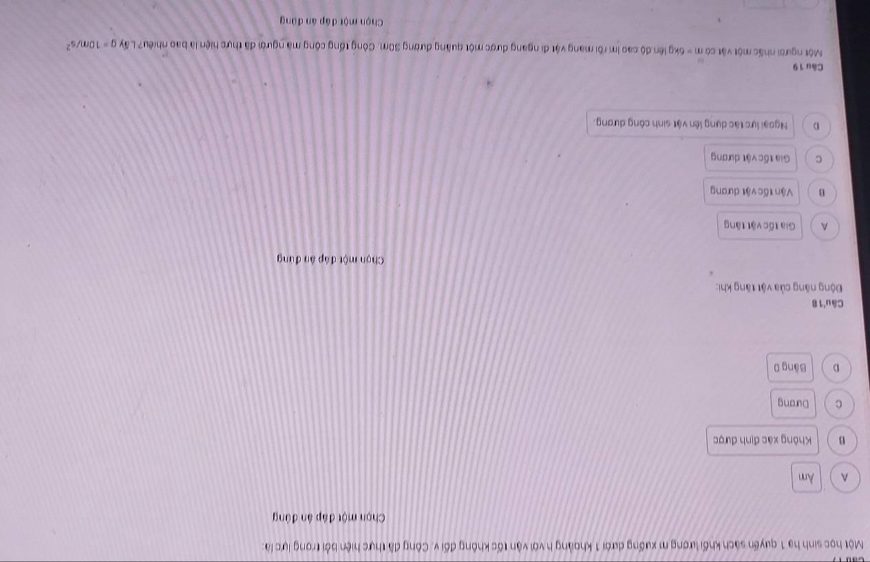 Một học sinh hạ 1 quyến sách khối lượng m xuống dưới 1 khoảng h với vận tốc không đối v. Công đã thực hiện bởi trọng lực là:
Chọn một đáp ân đúng
A Am
B Không xác định được
c Dương
D Băng 0
Câu 1 8
Động năng của vật tăng khi:
Chọn một đáp án đứng
A Gia tốc vật tăng
B Vận tốc vật dương
c Gia tốc vật dương
D Ngoại lực tác dụng lên vật sinh công dương.
Câu 19
Một người nhấc một vật có m=6kg liên độ cao im rôi mang vật đi ngang được một quãng đường 30m. Công tổng công mã người đã thực hiện là bao nhiêu? Lấy g=10m/s^2
Chọn một đáp án đúng