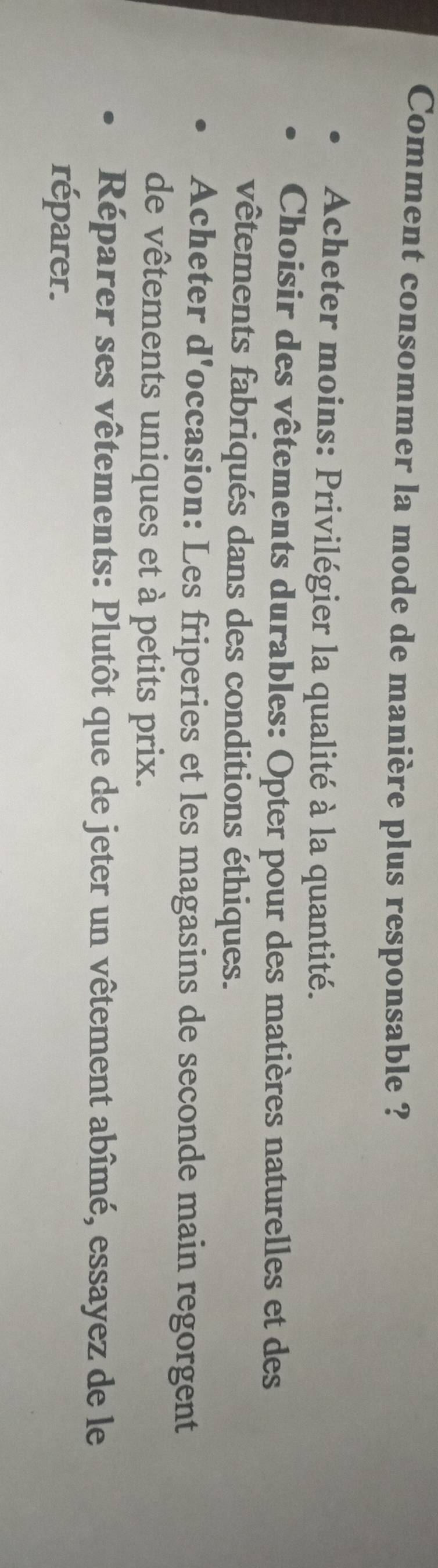 Comment consommer la mode de manière plus responsable ? 
Acheter moins: Privilégier la qualité à la quantité. 
Choisir des vêtements durables: Opter pour des matières naturelles et des 
vêtements fabriqués dans des conditions éthiques. 
Acheter d'occasion: Les friperies et les magasins de seconde main regorgent 
de vêtements uniques et à petits prix. 
Réparer ses vêtements: Plutôt que de jeter un vêtement abîmé, essayez de le 
réparer.