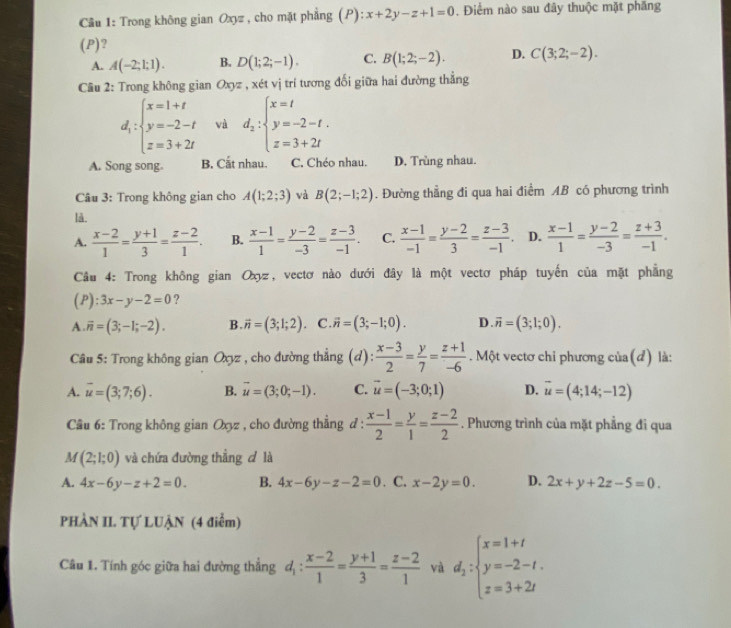 Cầu 1: Trong không gian Oxyz , cho mặt phẳng (P): x+2y-z+1=0. Điểm nào sau đây thuộc mặt phăng
(P)?
A. A(-2;1;1). B. D(1;2;-1). C. B(1;2;-2). D. C(3;2;-2).
Câu 2: Trong không gian Oxyz , xét vị trí tương đối giữa hai đường thẳng
d_i:beginarrayl x=1+t y=-2-t z=3+2tendarray. và d_2:beginarrayl x=t y=-2-t. z=3+2tendarray.
A. Song song. B. Cắt nhau. C. Chéo nhau. D. Trùng nhau.
Câu 3: Trong không gian cho A(1;2;3) và B(2;-1;2). Đường thẳng đi qua hai điểm AB có phương trình
là.
A.  (x-2)/1 = (y+1)/3 = (z-2)/1 . B.  (x-1)/1 = (y-2)/-3 = (z-3)/-1 . C.  (x-1)/-1 = (y-2)/3 = (z-3)/-1 . D.  (x-1)/1 = (y-2)/-3 = (z+3)/-1 .
Câu 4: Trong không gian Ox, vectơ nào dưới đây là một vectơ pháp tuyến của mặt phẳng
(P): :3x-y-2=0 ?
A overline n=(3;-1;-2). B. vector n=(3;1;2) C. vector n=(3;-1;0). D vector n=(3;1;0).
*  Câu 5: Trong không gian Oxyz , cho đường thẳng (d):  (x-3)/2 = y/7 = (z+1)/-6 . Một vectơ chỉ phương của(d) là:
A. overline u=(3;7;6). B. vector u=(3;0;-1). C. vector u=(-3;0;1) D. vector u=(4;14;-12)
* Câu 6: Trong không gian Oxz , cho đường thẳng đ :  (x-1)/2 = y/1 = (z-2)/2 . Phương trình của mặt phẳng đi qua
M(2;1;0) và chứa đường thẳng đ là
A. 4x-6y-z+2=0. B. 4x-6y-z-2=0. C. x-2y=0. D. 2x+y+2z-5=0.
PHÀN II. Tự LUẠN (4 điểm)
Câu 1. Tính góc giữa hai đường thẳng d_1: (x-2)/1 = (y+1)/3 = (z-2)/1  và d_2:beginarrayl x=1+t y=-2-t. z=3+2tendarray.