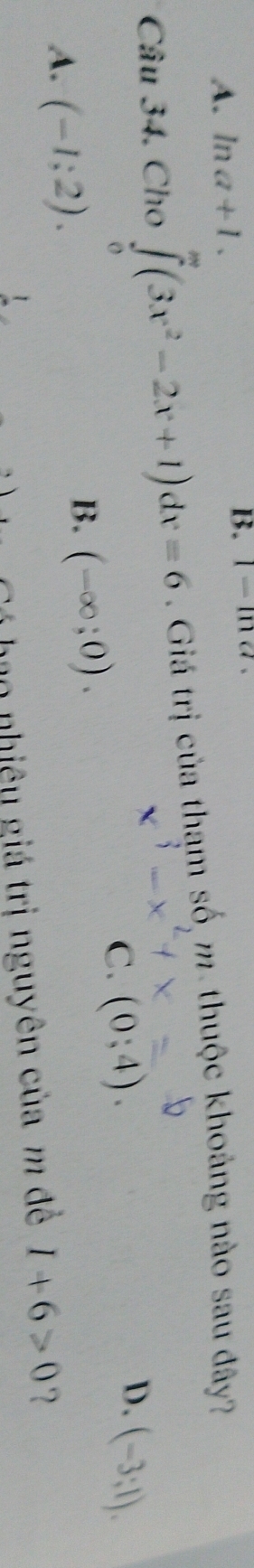 A. ln a+1. B. I=Ine
Câu 34. Cho ∈tlimits _0^(m(3x^2)-2x+1)dx=6. Giá trị của tham số m. thuộc khoảng nào sau đây?
D.
C. (0;4). (-3;1).
A. (-1;2).
B. (-∈fty ;0). 
C á ho nhiêu giá trị nguyên của m để I+6>0