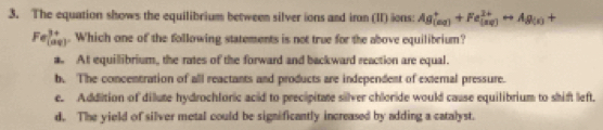 The equation shows the equilibrium between silver ions and iron (II) ions: Ag_((aq))^++Fe_((aq))^(2+)rightarrow Ag_(s)+
Fe_((aq))^(3+). Which one of the following statements is not true for the above equilibrium?
a. At equillibrium, the rates of the forward and backward reaction are equal.
b. The concentration of all reactants and products are independent of external pressure.
e. Addition of dilute hydrochloric acid to precipitate silver chloride would cause equilibrium to shift left.
d. The yield of silver metal could be significantly increased by adding a catalyst.