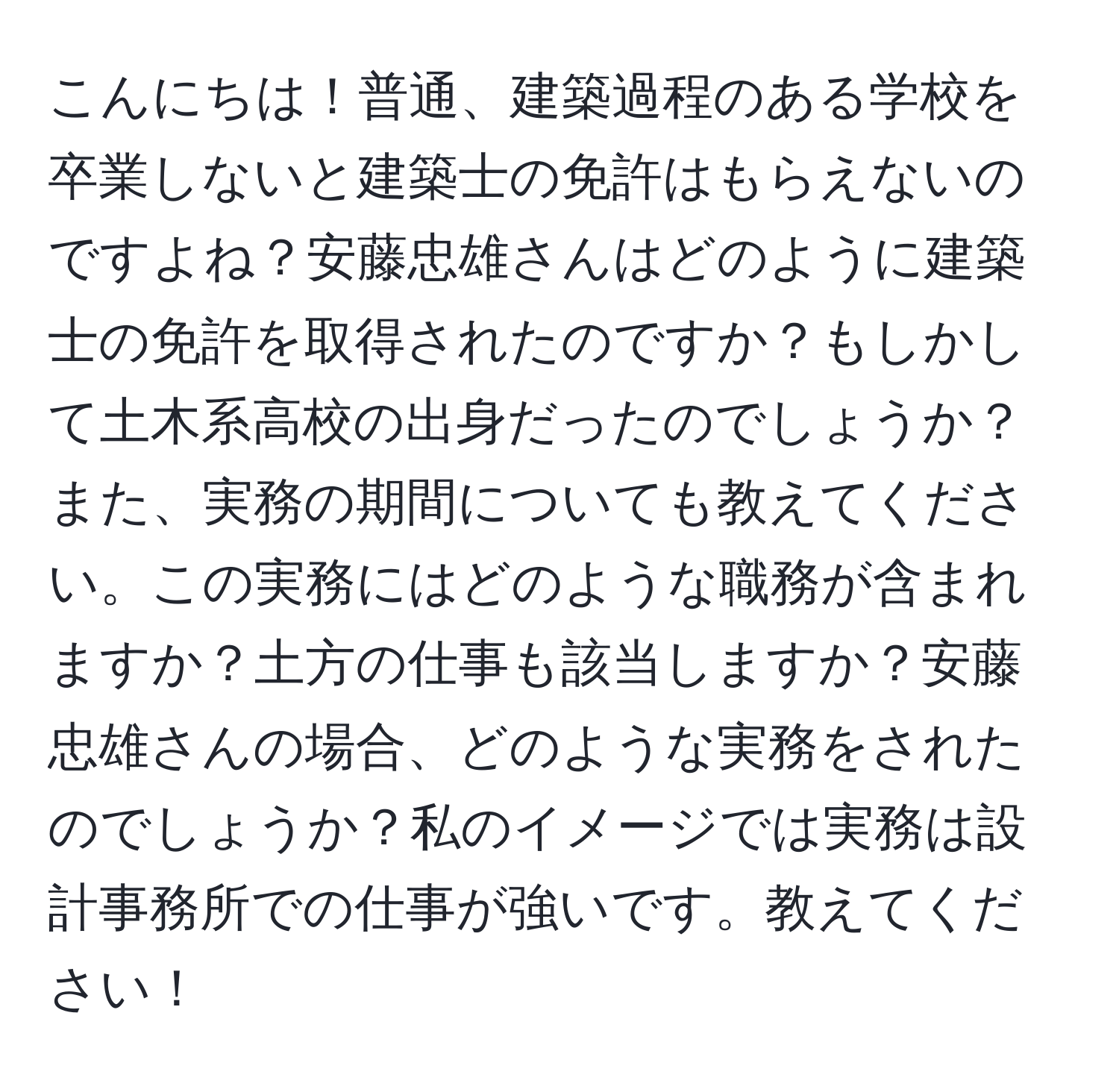 こんにちは！普通、建築過程のある学校を卒業しないと建築士の免許はもらえないのですよね？安藤忠雄さんはどのように建築士の免許を取得されたのですか？もしかして土木系高校の出身だったのでしょうか？また、実務の期間についても教えてください。この実務にはどのような職務が含まれますか？土方の仕事も該当しますか？安藤忠雄さんの場合、どのような実務をされたのでしょうか？私のイメージでは実務は設計事務所での仕事が強いです。教えてください！