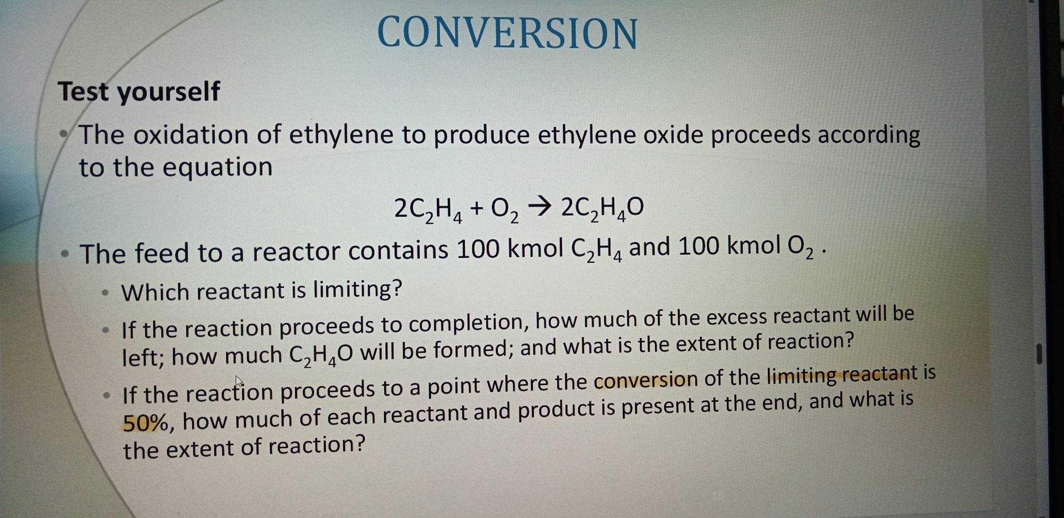 CONVERSION
Test yourself
The oxidation of ethylene to produce ethylene oxide proceeds according
to the equation
2C_2H_4+O_2to 2C_2H_4O
The feed to a reactor contains 100 kmol C_2H_4 and 100 kmol O_2. 
Which reactant is limiting?
If the reaction proceeds to completion, how much of the excess reactant will be
left; how much C_2H_4O will be formed; and what is the extent of reaction?
If the reaction proceeds to a point where the conversion of the limiting reactant is
50%, how much of each reactant and product is present at the end, and what is
the extent of reaction?