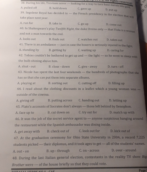 During his life, Trevisan never --- looking for a way to turn base metals into gold

A. pulled off B. held down C. gave up D. put up 
39. Segolene Royal has decided to --- the French presidency in the election that will
take place next year.
A. run for B. take in C. go up D. come out
40. In Shakespeare's play Twelfth Night, the duke Orsino only --- that Viola is a woman
and not a man towards the end.
A. looks out B. finds out C. watches out D. takes out
41. There is an ambulance --- just in case the boxers is seriously injured in the fight.
A. standing by B. getting by C. waiting up D. caring for
42. Tobias couldn't be bothered to get up and --- the light --- so he went to sleep with
the bulb shining above him.
A. shut - out B. close - down C. give - away D. turn - off
43. Nicole has spent the last four weekends --- the hundreds of photographs that she
has so that she can put them into separate albums.
A. playing at B. sorting out C. cutting off D. filling up
44. I read about the clothing discounts in a leaflet which a young woman was ___
outside of the cinema.
A. giving off B. putting across C. handing out D. letting up
45. Plato's accounts of Socrates don't always --- those left behind by Xenophon.
A. face up to B. cut down on C. try out for D. match up with
46. It was the job of the secret service agent to --- anyone suspicious hanging around
the restaurant while the Spanish ambassador was dining inside.
A. get away with B. check out of C. look out for D. kick out of
47. At the graduation ceremony for Ohio State University in 2004, a record 7,225
students picked --- their diplomas, and it took ages to get--- all of the students' names.
A. out - on B. up - through C. on - across D. over - around
48. During the last Italian general election, contestants in the reality TV show Big
Brother were --- of the house briefly so that they could vote.
Page