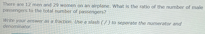 There are 12 men and 29 women on an airplane. What is the ratio of the number of male 
passengers to the total number of passengers? 
Write your answer as a fraction. Use a slash ( / ) to separate the numerator and 
denominator.