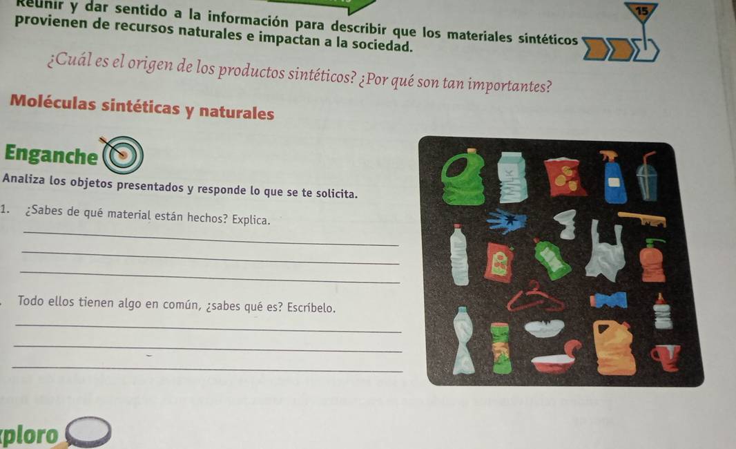 Reunir y dar sentido a la información para describir que los materiales sintéticos 
provienen de recursos naturales e impactan a la sociedad. 
¿Cuál es el origen de los productos sintéticos? ¿Por qué son tan importantes? 
Moléculas sintéticas y naturales 
Enganche 
Analiza los objetos presentados y responde lo que se te solicita. 
_ 
1. ¿Sabes de qué material están hechos? Explica. 
_ 
_ 
Todo ellos tienen algo en común, ¿sabes qué es? Escríbelo. 
_ 
_ 
_ 
ploro