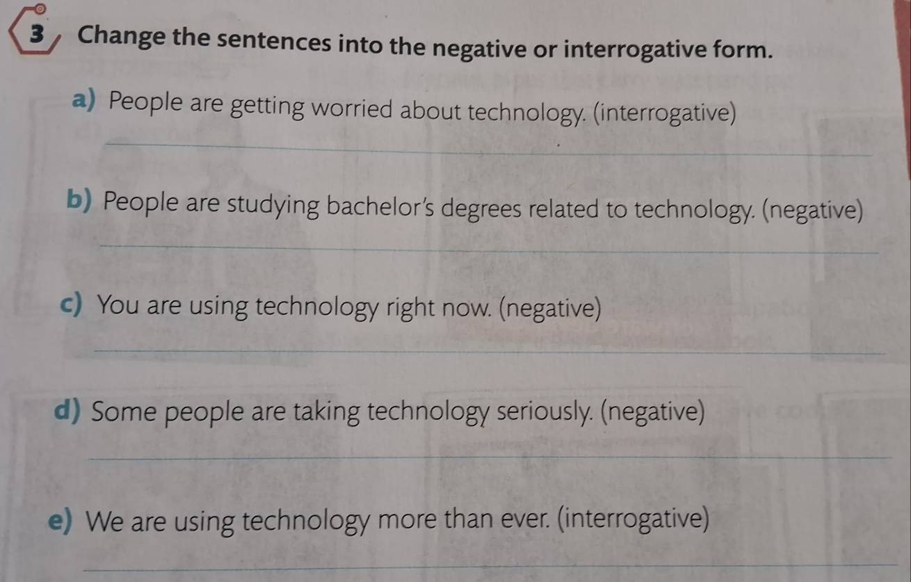 Change the sentences into the negative or interrogative form. 
a) People are getting worried about technology. (interrogative) 
_ 
b) People are studying bachelor’s degrees related to technology. (negative) 
_ 
c) You are using technology right now. (negative) 
_ 
d) Some people are taking technology seriously. (negative) 
_ 
e) We are using technology more than ever. (interrogative) 
_