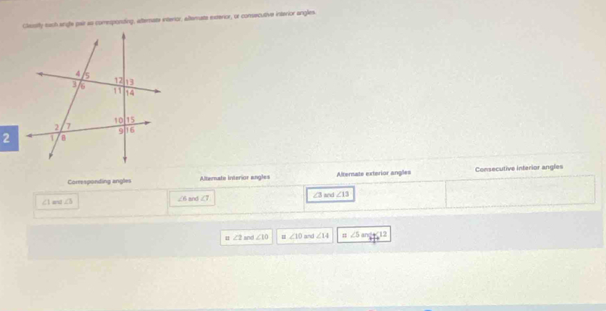 Classily euch sngfe pair as comesponding, atternate interior, alternate exterior, or consecutive interior angles.
Corresponding angles Alternate interior angles Alternate exterior angles Consecutive interior angles
∠1 and ∠ b and ∠ 7 ∠ 3 and ∠ 13
∠ 6
u ∠ 2 and ∠ 10 = ∠ 10 and ∠ 14 11 ∠ 5and+12