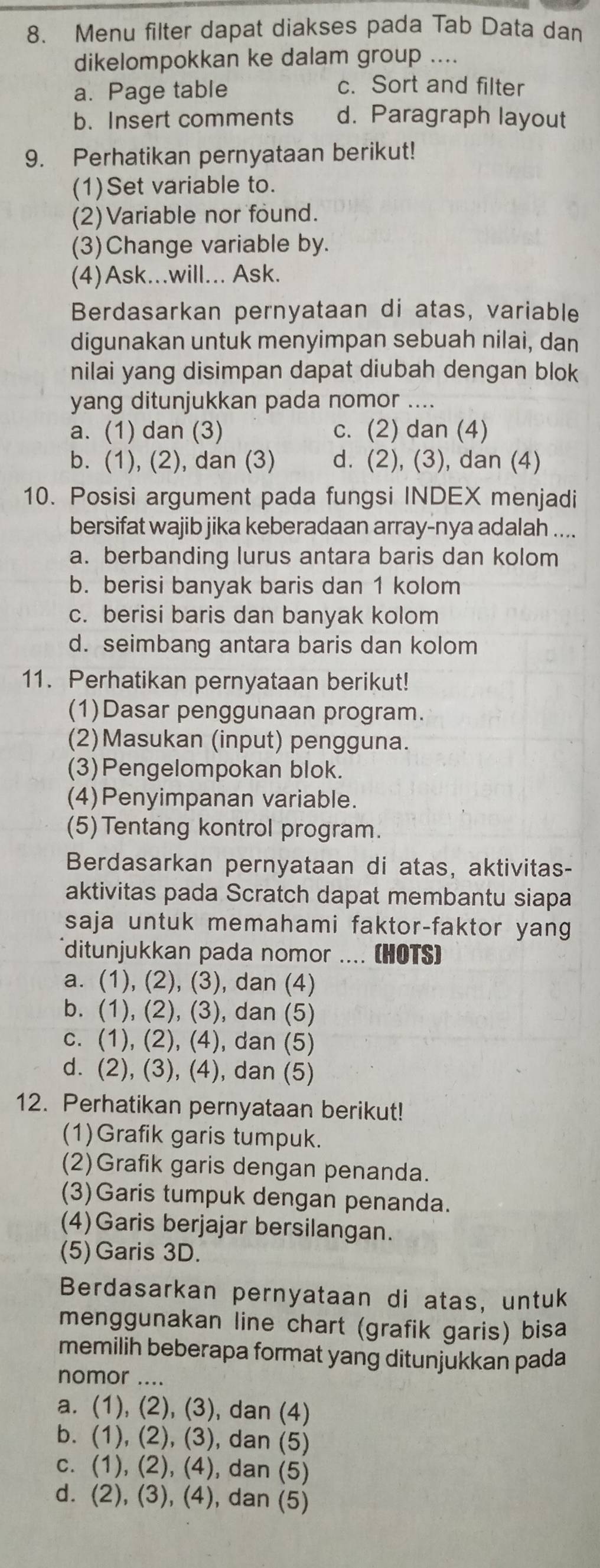 Menu filter dapat diakses pada Tab Data dan
dikelompokkan ke dalam group ....
a. Page table
c. Sort and filter
b. Insert comments d. Paragraph layout
9. Perhatikan pernyataan berikut!
(1)Set variable to.
(2)Variable nor found.
(3)Change variable by.
(4)Ask...will... Ask.
Berdasarkan pernyataan di atas, variable
digunakan untuk menyimpan sebuah nilai, dan
nilai yang disimpan dapat diubah dengan blok
yang ditunjukkan pada nomor ….
a. (1) dan (3) c. (2) dan (4)
b. (1), (2), dan (3) d. (2), (3), dan (4)
10. Posisi argument pada fungsi INDEX menjadi
bersifat wajib jika keberadaan array-nya adalah ....
a. berbanding lurus antara baris dan kolom
b. berisi banyak baris dan 1 kolom
c. berisi baris dan banyak kolom
d. seimbang antara baris dan kolom
11. Perhatikan pernyataan berikut!
(1)Dasar penggunaan program.
(2)Masukan (input) pengguna.
(3)Pengelompokan blok.
(4)Penyimpanan variable.
(5)Tentang kontrol program.
Berdasarkan pernyataan di atas, aktivitas-
aktivitas pada Scratch dapat membantu siapa
saja untuk memahami faktor-faktor yang
ditunjukkan pada nomor .... (HOTS)
a. (1), (2), (3), dan (4)
b. (1), (2), (3), dan (5)
c. (1), (2), (4), dan (5)
d. (2), (3), (4), dan (5)
12. Perhatikan pernyataan berikut!
(1)Grafik garis tumpuk.
(2)Grafik garis dengan penanda.
(3)Garis tumpuk dengan penanda.
(4)Garis berjajar bersilangan.
(5)Garis 3D.
Berdasarkan pernyataan di atas, untuk
menggunakan line chart (grafik garis) bisa
memilih beberapa format yang ditunjukkan pada
nomor ....
a. (1), (2), (3), dan (4)
b. (1), (2), (3), dan (5)
c. (1), (2), (4), dan (5)
d. (2), (3), (4), dan (5)