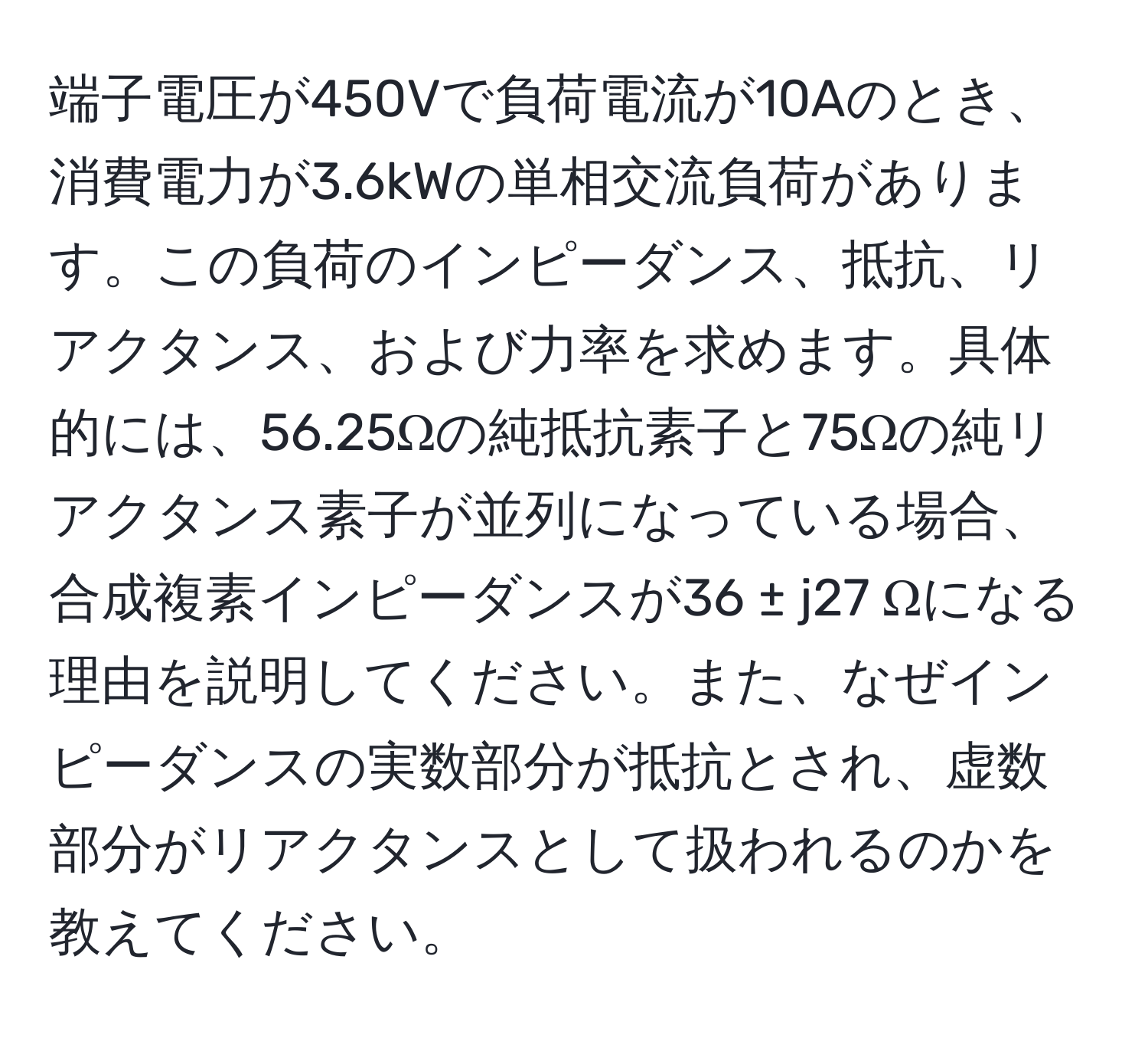 端子電圧が450Vで負荷電流が10Aのとき、消費電力が3.6kWの単相交流負荷があります。この負荷のインピーダンス、抵抗、リアクタンス、および力率を求めます。具体的には、56.25Ωの純抵抗素子と75Ωの純リアクタンス素子が並列になっている場合、合成複素インピーダンスが36 ± j27 Ωになる理由を説明してください。また、なぜインピーダンスの実数部分が抵抗とされ、虚数部分がリアクタンスとして扱われるのかを教えてください。