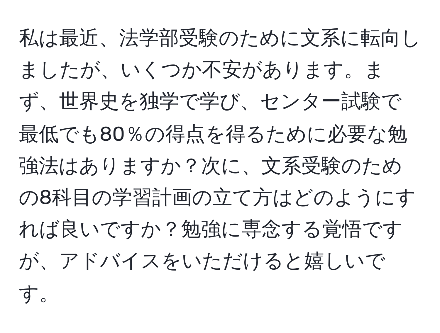 私は最近、法学部受験のために文系に転向しましたが、いくつか不安があります。まず、世界史を独学で学び、センター試験で最低でも80％の得点を得るために必要な勉強法はありますか？次に、文系受験のための8科目の学習計画の立て方はどのようにすれば良いですか？勉強に専念する覚悟ですが、アドバイスをいただけると嬉しいです。