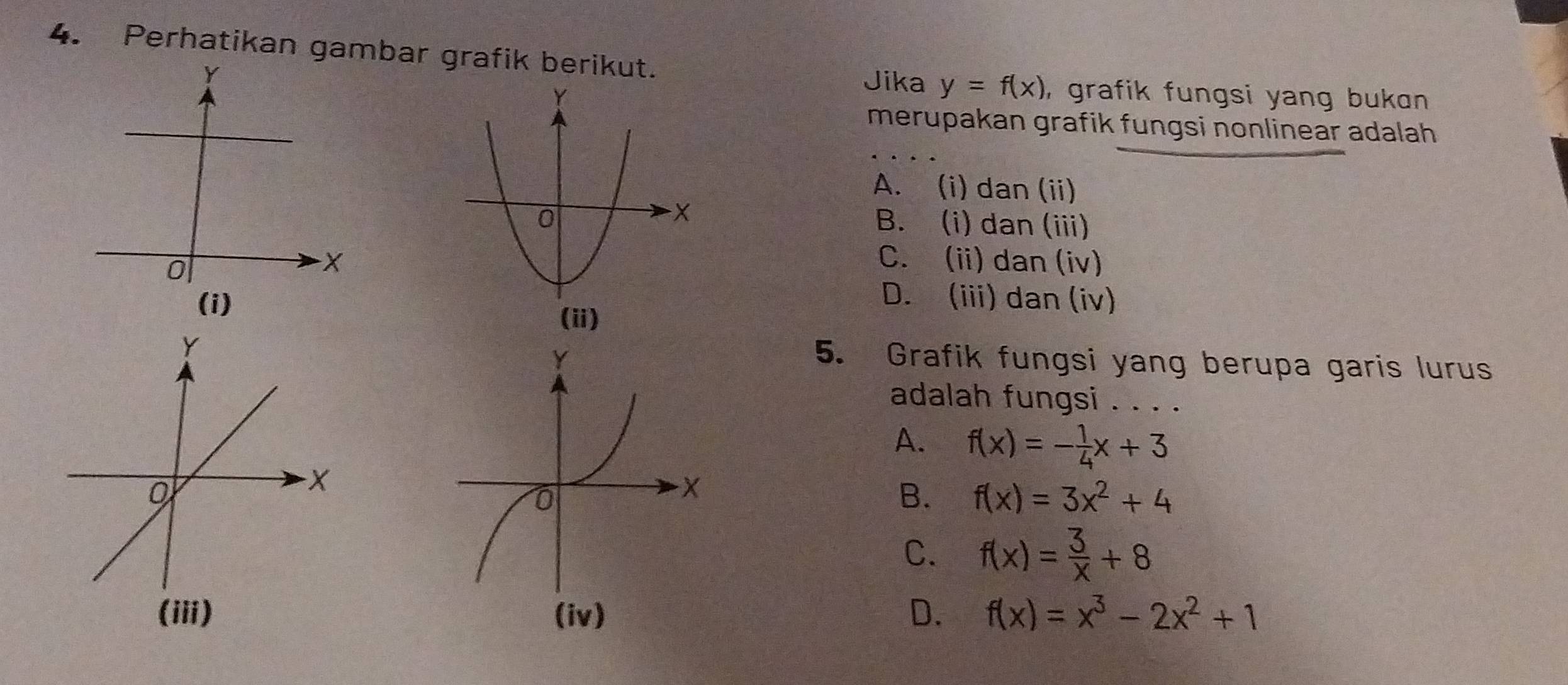 Perhatikan gambar grafik berikut.
Jika y=f(x) , grafik fungsi yang bukan .
merupakan grafik fungsi nonlinear adalah
A. (i) dan (ii)
B. (i) dan (iii)
C. (ii) dan (iv)
D. (iii) dan (iv)
5. Grafik fungsi yang berupa garis lurus
adalah fungsi . . . .
A. f(x)=- 1/4 x+3
B. f(x)=3x^2+4
C. f(x)= 3/x +8
D.
f(x)=x^3-2x^2+1