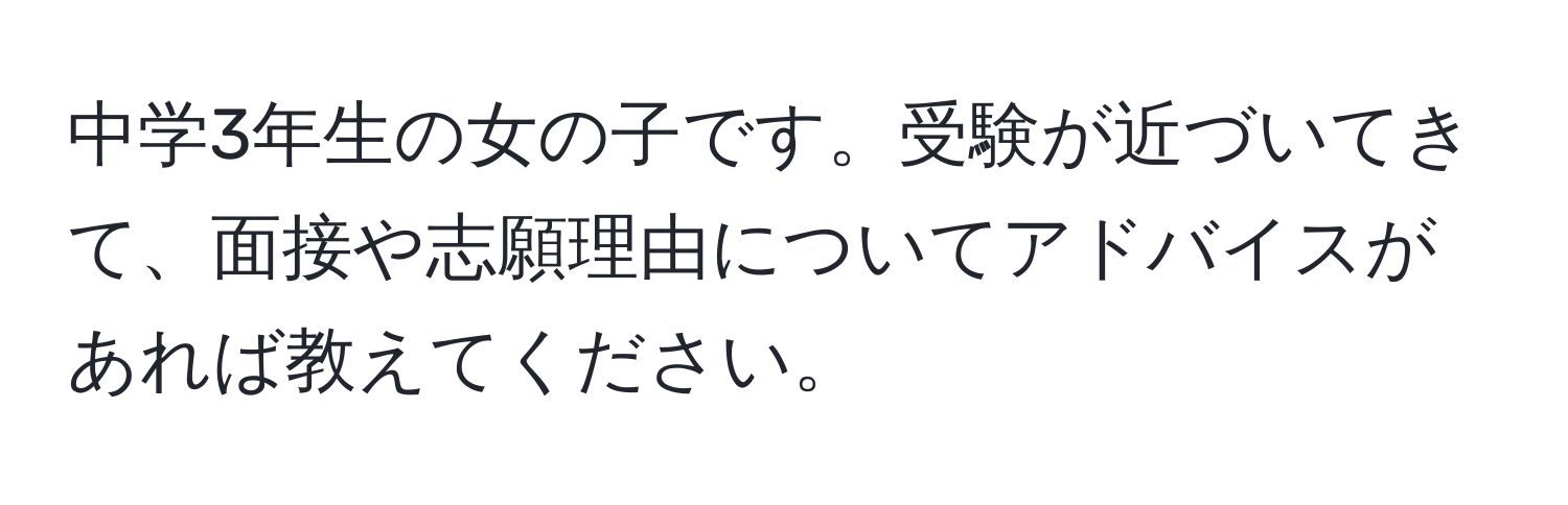 中学3年生の女の子です。受験が近づいてきて、面接や志願理由についてアドバイスがあれば教えてください。