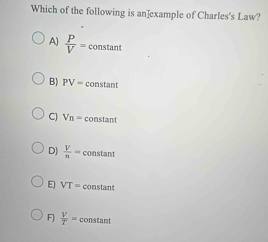 Which of the following is an]example of Charles's Law?
A)  P/V = constant
B) PV= constant
C) Vn= constant
D)  V/n = constant
E) VT= constant
F)  V/T = constant