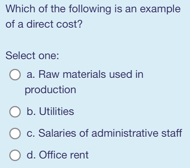 Which of the following is an example
of a direct cost?
Select one:
a. Raw materials used in
production
b. Utilities
c. Salaries of administrative staff
d. Office rent