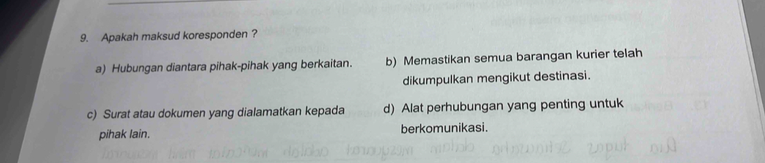 Apakah maksud koresponden ?
a) Hubungan diantara pihak-pihak yang berkaitan. b) Memastikan semua barangan kurier telah
dikumpulkan mengikut destinasi.
c) Surat atau dokumen yang dialamatkan kepada d) Alat perhubungan yang penting untuk
pihak lain. berkomunikasi.