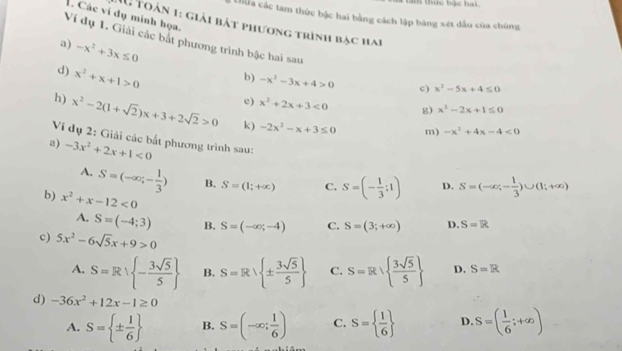thức bậc hai .
. Các ví dụ mính họa,
Chữa các tam thức bậc hai bằng cách lập bảng xét dầu của chúng
1u toán 1: giải bát phương trình bạc hai
Ví dụ 1. Giải các bắt phương trình bậc hai sau
a) -x^2+3x≤ 0 b) -x^2-3x+4>0
d) x^2+x+1>0
c) x^2-5x+4≤ 0
c) x^2+2x+3<0</tex>
g) x^2-2x+1≤ 0
h) x^2-2(1+sqrt(2))x+3+2sqrt(2)>0 k) -2x^2-x+3≤ 0
m) -x^2+4x-4<0</tex>
Ví dụ 2: Giải các bất phương trình sau:
a) -3x^2+2x+1<0</tex>
A. S=(-∈fty ;- 1/3 ) B. S=(1;+∈fty ) C. S=(- 1/3 ;1) D. S=(-∈fty ,- 1/3 )∪ (1;+∈fty )
b) x^2+x-12<0</tex> C. S=(3;+∈fty ) D. S=R
A. S=(-4;3) B. S=(-∈fty ;-4)
c) 5x^2-6sqrt(5)x+9>0
A. S=R| - 3sqrt(5)/5  B. S=Rvee  ±  3sqrt(5)/5  C. S=Rsqrt( frac 3sqrt 5)5  D. S=R
d) -36x^2+12x-1≥ 0
A. S= ±  1/6  B. S=(-∈fty ; 1/6 ) C. S=  1/6  D. S=( 1/6 ;+∈fty )