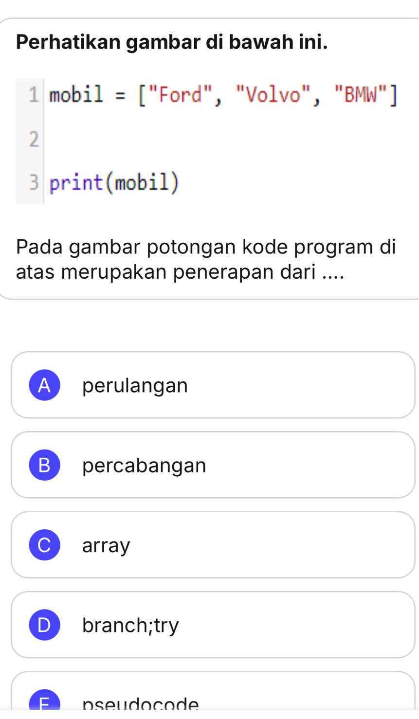 Perhatikan gambar di bawah ini.
1 mobj 1= : ''Ford ", "Volvo", " BMW''
2
3 print(mobil)
Pada gambar potongan kode program di
atas merupakan penerapan dari ....
A perulangan
B ) percabangan
C array
branch;try
pseudocode